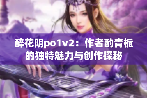 醉花阴po1v2：作者酌青栀的独特魅力与创作探秘