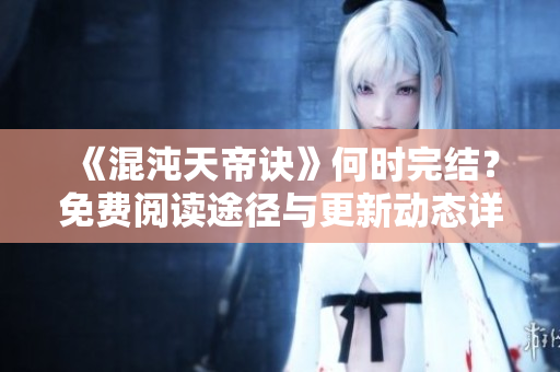 《混沌天帝诀》何时完结？免费阅读途径与更新动态详解