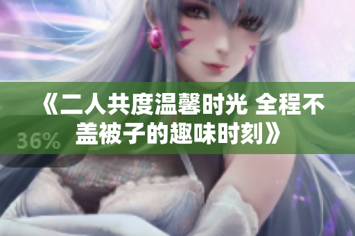 《二人共度温馨时光 全程不盖被子的趣味时刻》