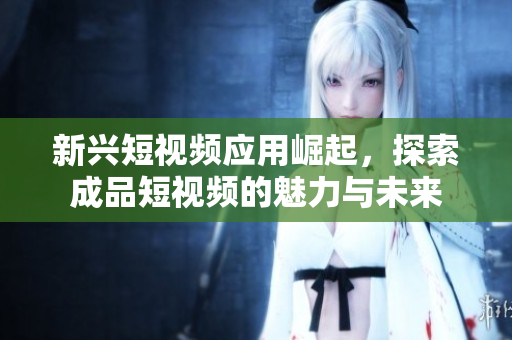 新兴短视频应用崛起，探索成品短视频的魅力与未来