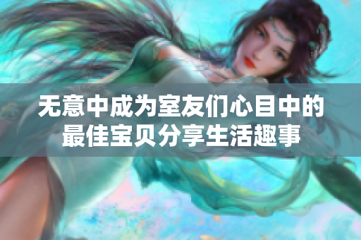 无意中成为室友们心目中的最佳宝贝分享生活趣事