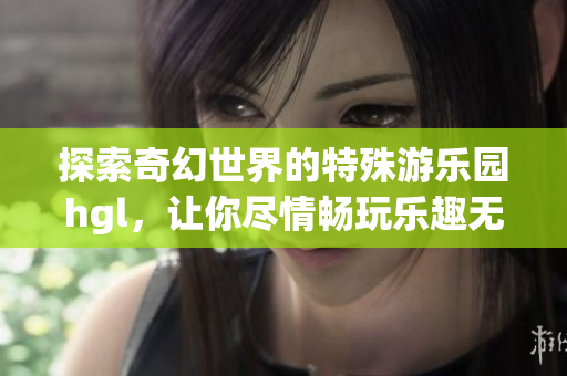 探索奇幻世界的特殊游乐园hgl，让你尽情畅玩乐趣无穷