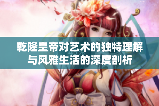 乾隆皇帝对艺术的独特理解与风雅生活的深度剖析