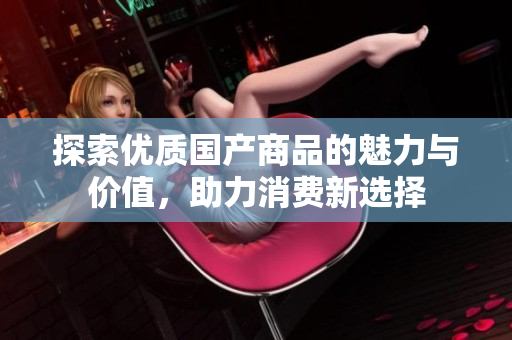 探索优质国产商品的魅力与价值，助力消费新选择