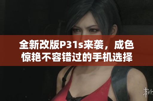 全新改版P31s来袭，成色惊艳不容错过的手机选择