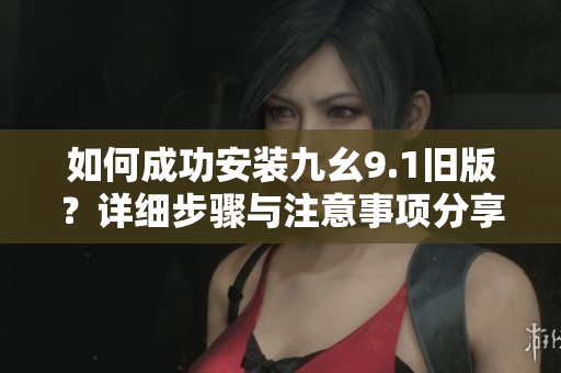 如何成功安装九幺9.1旧版？详细步骤与注意事项分享