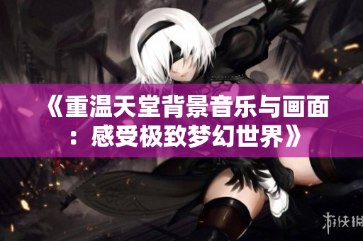 《重温天堂背景音乐与画面：感受极致梦幻世界》