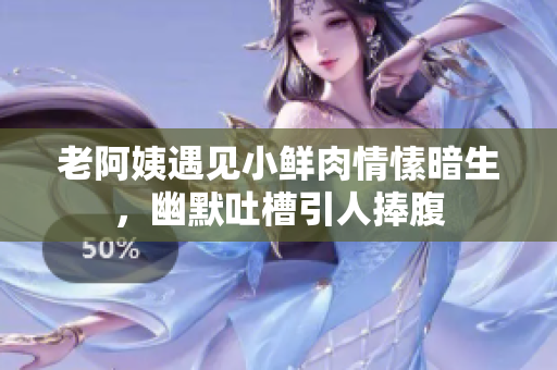 老阿姨遇见小鲜肉情愫暗生，幽默吐槽引人捧腹