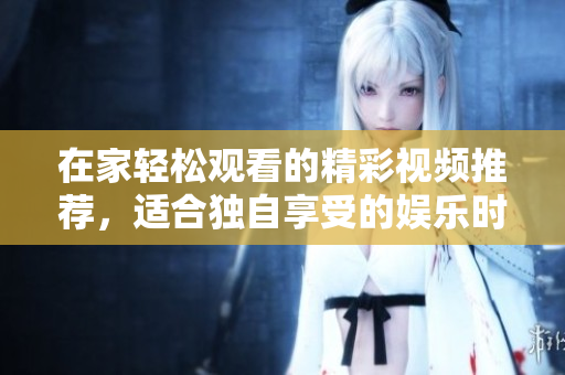 在家轻松观看的精彩视频推荐，适合独自享受的娱乐时光