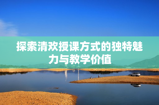 探索清欢授课方式的独特魅力与教学价值
