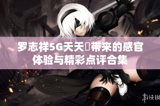 罗志祥5G天天奭带来的感官体验与精彩点评合集