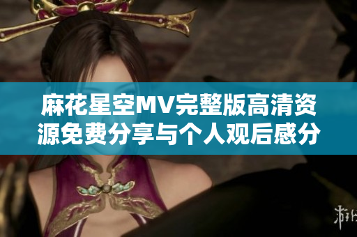 麻花星空MV完整版高清资源免费分享与个人观后感分析