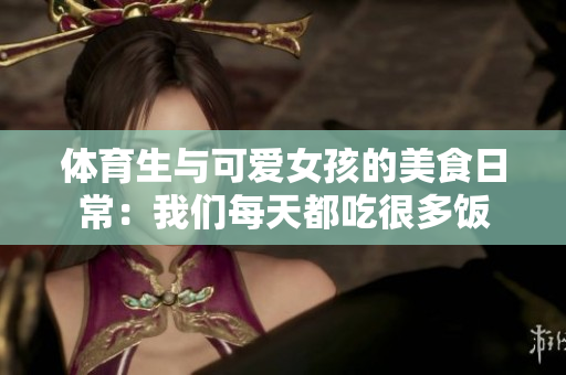 体育生与可爱女孩的美食日常：我们每天都吃很多饭