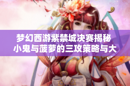 梦幻西游紫禁城决赛揭秘 小鬼与菠萝的三攻策略与大招期待