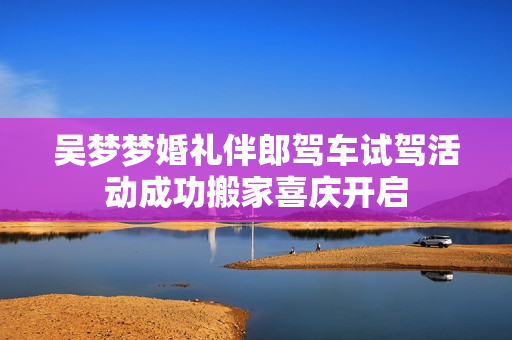 吴梦梦婚礼伴郎驾车试驾活动成功搬家喜庆开启