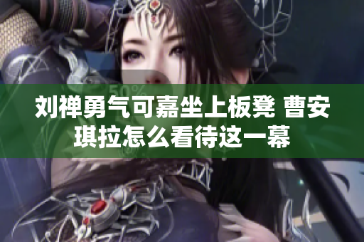 刘禅勇气可嘉坐上板凳 曹安琪拉怎么看待这一幕