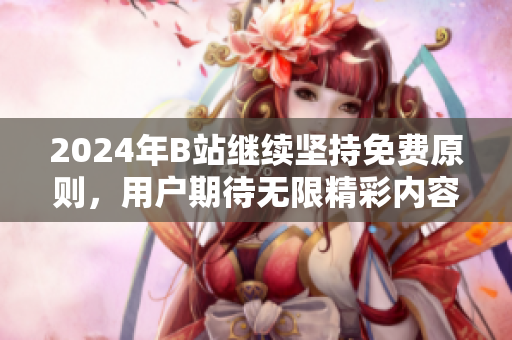 2024年B站继续坚持免费原则，用户期待无限精彩内容