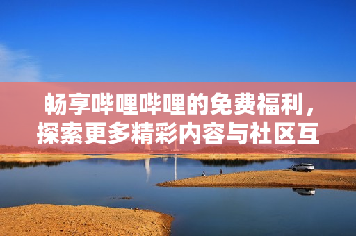 畅享哔哩哔哩的免费福利，探索更多精彩内容与社区互动