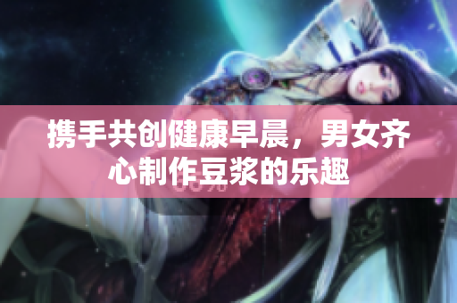 携手共创健康早晨，男女齐心制作豆浆的乐趣