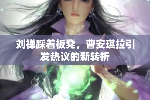 刘禅踩着板凳，曹安琪拉引发热议的新转折
