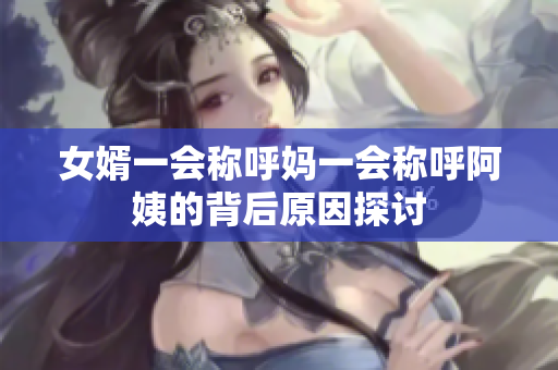 女婿一会称呼妈一会称呼阿姨的背后原因探讨
