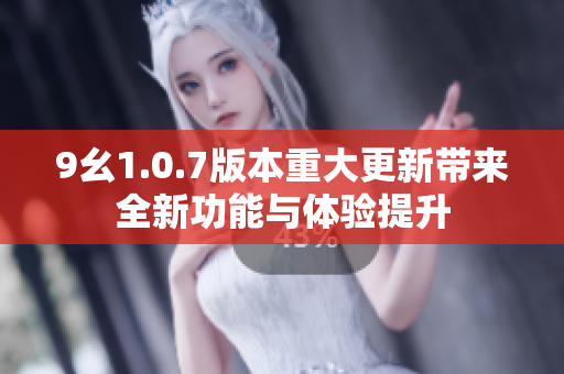 9幺1.0.7版本重大更新带来全新功能与体验提升