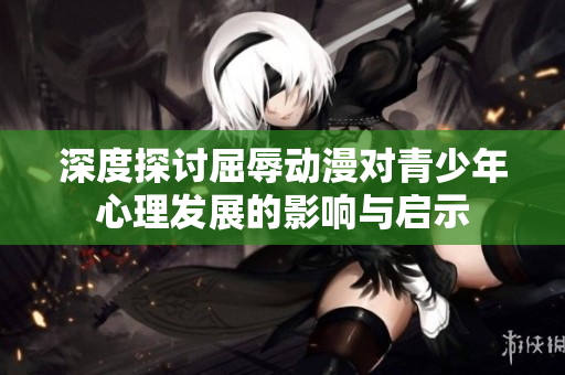 深度探讨屈辱动漫对青少年心理发展的影响与启示