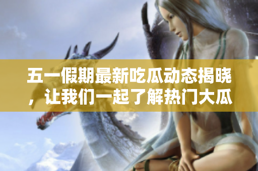 五一假期最新吃瓜动态揭晓，让我们一起了解热门大瓜内幕！