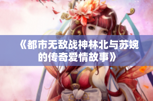 《都市无敌战神林北与苏婉的传奇爱情故事》