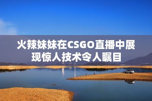 火辣妹妹在CSGO直播中展现惊人技术令人瞩目