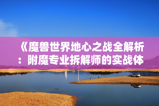 《魔兽世界地心之战全解析：附魔专业拆解师的实战体验分享》