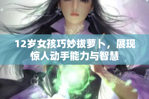 12岁女孩巧妙拔萝卜，展现惊人动手能力与智慧