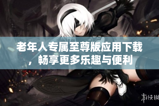 老年人专属至尊版应用下载，畅享更多乐趣与便利