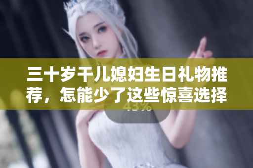 三十岁干儿媳妇生日礼物推荐，怎能少了这些惊喜选择