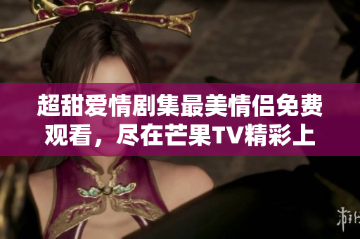 超甜爱情剧集最美情侣免费观看，尽在芒果TV精彩上线！