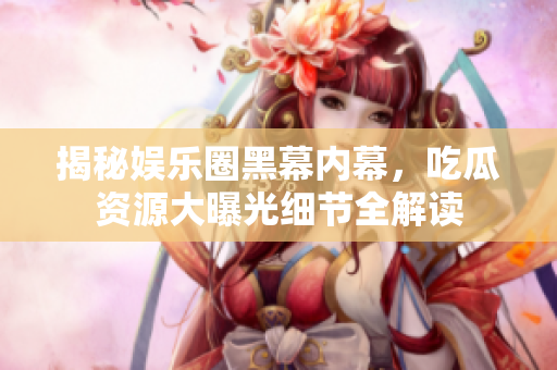 揭秘娱乐圈黑幕内幕，吃瓜资源大曝光细节全解读