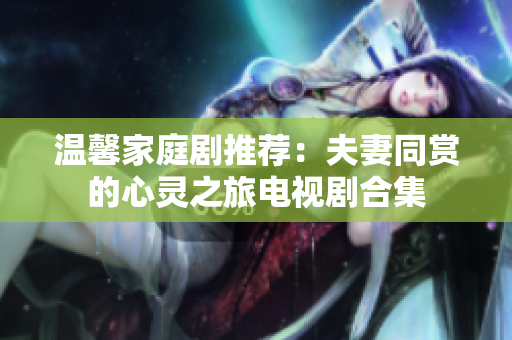 温馨家庭剧推荐：夫妻同赏的心灵之旅电视剧合集