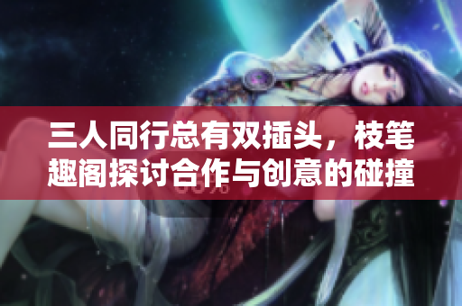 三人同行总有双插头，枝笔趣阁探讨合作与创意的碰撞