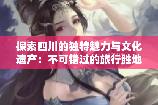 探索四川的独特魅力与文化遗产：不可错过的旅行胜地