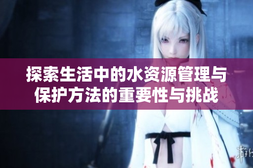 探索生活中的水资源管理与保护方法的重要性与挑战
