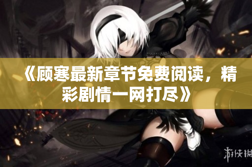 《顾寒最新章节免费阅读，精彩剧情一网打尽》