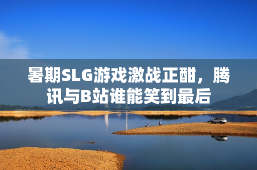 暑期SLG游戏激战正酣，腾讯与B站谁能笑到最后