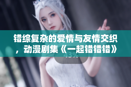 错综复杂的爱情与友情交织，动漫剧集《一起错错错》全新解读