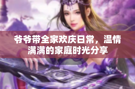 爷爷带全家欢庆日常，温情满满的家庭时光分享