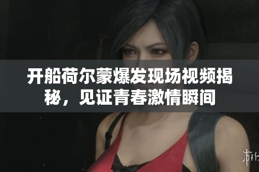 开船荷尔蒙爆发现场视频揭秘，见证青春激情瞬间