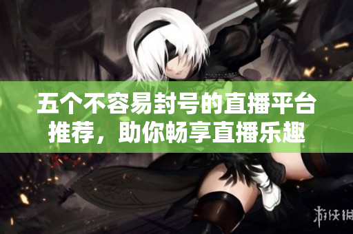 五个不容易封号的直播平台推荐，助你畅享直播乐趣