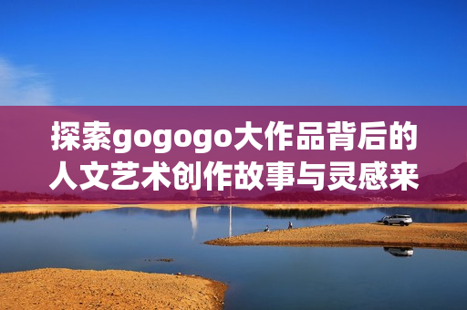 探索gogogo大作品背后的人文艺术创作故事与灵感来源