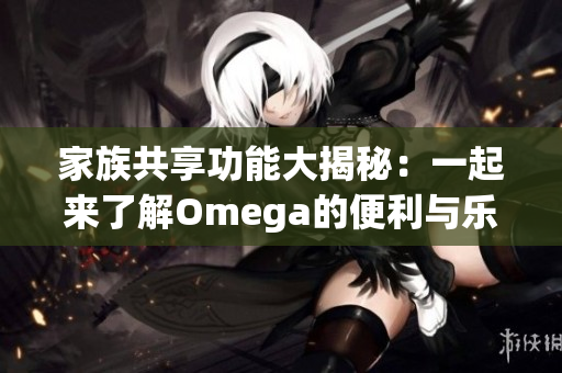 家族共享功能大揭秘：一起来了解Omega的便利与乐趣