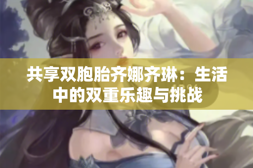 共享双胞胎齐娜齐琳：生活中的双重乐趣与挑战