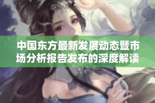 中国东方最新发展动态暨市场分析报告发布的深度解读